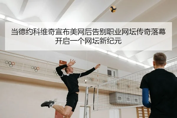 当德约科维奇宣布美网后告别职业网坛传奇落幕开启一个网坛新纪元